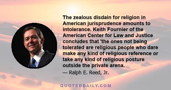 The zealous disdain for religion in American jurisprudence amounts to intolerance. Keith Fournier of the American Center for Law and Justice concludes that 'the ones not being tolerated are religious people who dare