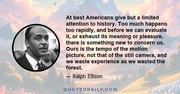 At best Americans give but a limited attention to history. Too much happens too rapidly, and before we can evaluate it, or exhaust its meaning or pleasure, there is something new to concern us. Ours is the tempo of the