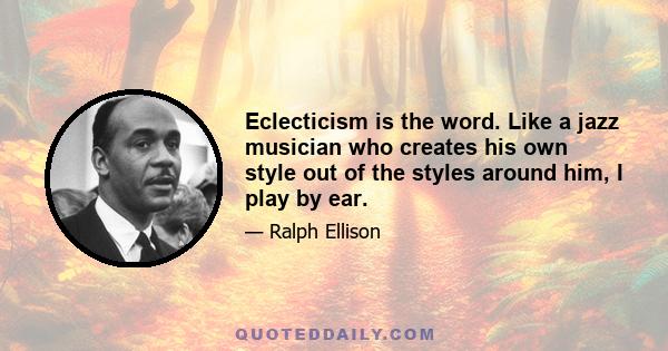 Eclecticism is the word. Like a jazz musician who creates his own style out of the styles around him, I play by ear.