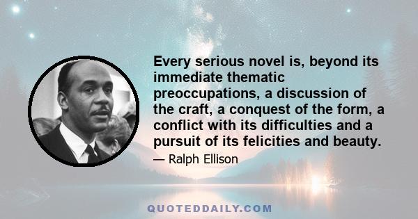 Every serious novel is, beyond its immediate thematic preoccupations, a discussion of the craft, a conquest of the form, a conflict with its difficulties and a pursuit of its felicities and beauty.