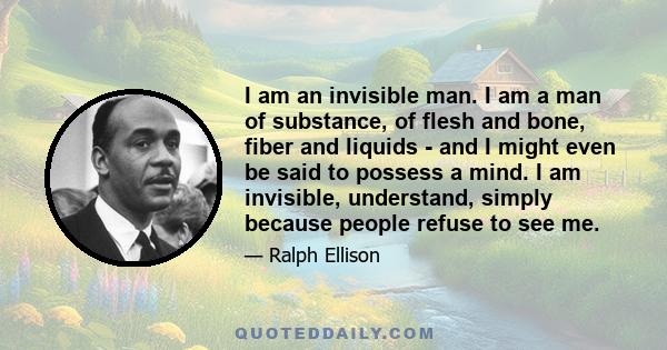 I am an invisible man. I am a man of substance, of flesh and bone, fiber and liquids - and I might even be said to possess a mind. I am invisible, understand, simply because people refuse to see me.