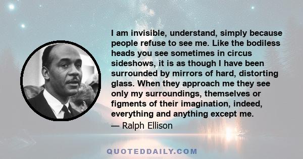 I am invisible, understand, simply because people refuse to see me. Like the bodiless heads you see sometimes in circus sideshows, it is as though I have been surrounded by mirrors of hard, distorting glass. When they