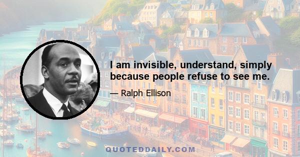 I am invisible, understand, simply because people refuse to see me.