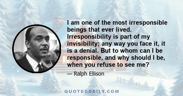 I am one of the most irresponsible beings that ever lived. Irresponsibility is part of my invisibility; any way you face it, it is a denial. But to whom can I be responsible, and why should I be, when you refuse to see