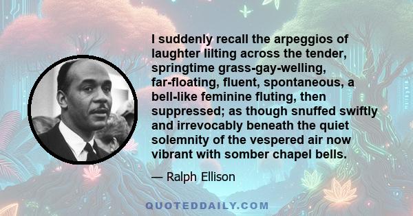 I suddenly recall the arpeggios of laughter lilting across the tender, springtime grass-gay-welling, far-floating, fluent, spontaneous, a bell-like feminine fluting, then suppressed; as though snuffed swiftly and