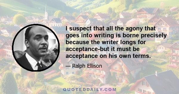 I suspect that all the agony that goes into writing is borne precisely because the writer longs for acceptance-but it must be acceptance on his own terms.