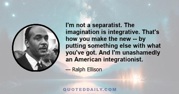 I'm not a separatist. The imagination is integrative. That's how you make the new -- by putting something else with what you've got. And I'm unashamedly an American integrationist.