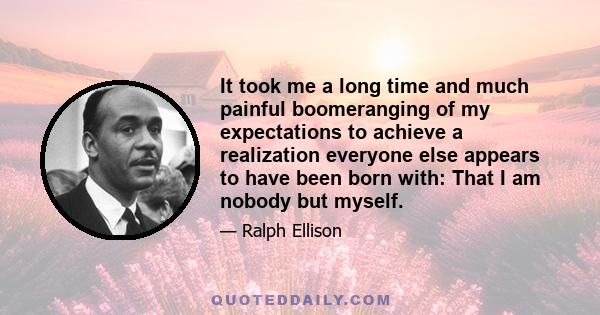 It took me a long time and much painful boomeranging of my expectations to achieve a realization everyone else appears to have been born with: That I am nobody but myself.