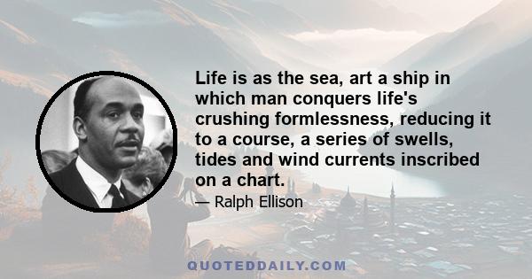 Life is as the sea, art a ship in which man conquers life's crushing formlessness, reducing it to a course, a series of swells, tides and wind currents inscribed on a chart.