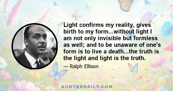 Light confirms my reality, gives birth to my form...without light I am not only invisible but formless as well; and to be unaware of one's form is to live a death...the truth is the light and light is the truth.