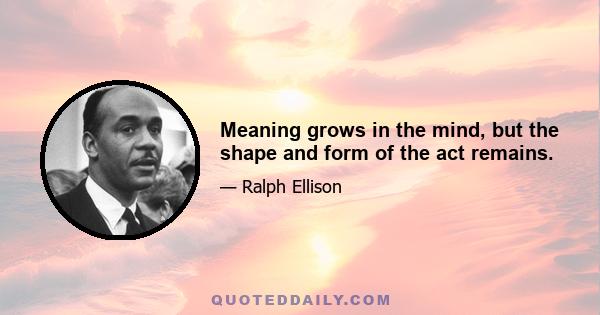 Meaning grows in the mind, but the shape and form of the act remains.