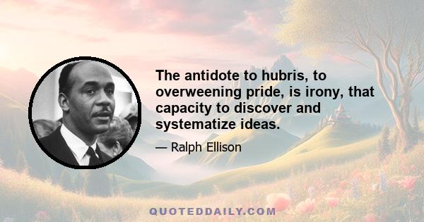 The antidote to hubris, to overweening pride, is irony, that capacity to discover and systematize ideas.