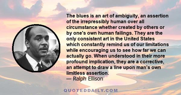 The blues is an art of ambiguity, an assertion of the irrepressibly human over all circumstance whether created by others or by one's own human failings. They are the only consistent art in the United States which