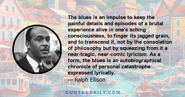 The blues is an impulse to keep the painful details and episodes of a brutal experience alive in one's aching consciousness, to finger its jagged grain, and to transcend it, not by the consolation of philosophy but by