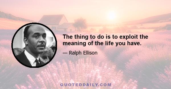 The thing to do is to exploit the meaning of the life you have.