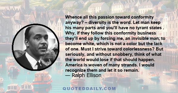 Whence all this passion toward conformity anyway? – diversity is the word. Let man keep his many parts and you'll have no tyrant states . Why, if they follow this conformity business they'll end up by forcing me, an