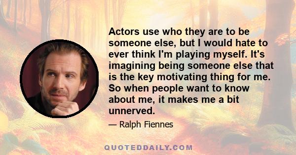 Actors use who they are to be someone else, but I would hate to ever think I'm playing myself. It's imagining being someone else that is the key motivating thing for me. So when people want to know about me, it makes me 