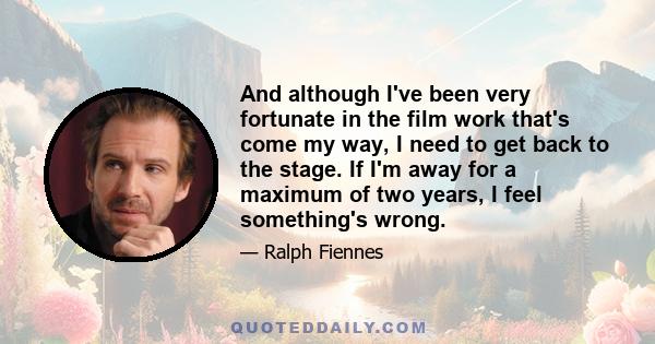 And although I've been very fortunate in the film work that's come my way, I need to get back to the stage. If I'm away for a maximum of two years, I feel something's wrong.