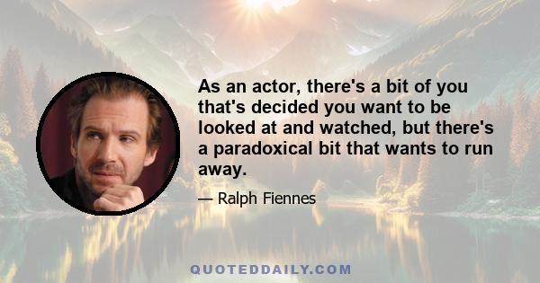 As an actor, there's a bit of you that's decided you want to be looked at and watched, but there's a paradoxical bit that wants to run away.