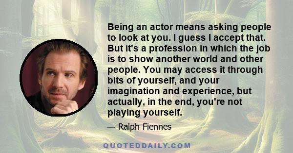 Being an actor means asking people to look at you. I guess I accept that. But it's a profession in which the job is to show another world and other people. You may access it through bits of yourself, and your