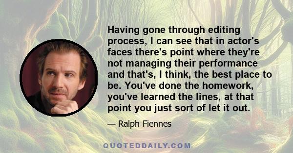 Having gone through editing process, I can see that in actor's faces there's point where they're not managing their performance and that's, I think, the best place to be. You've done the homework, you've learned the