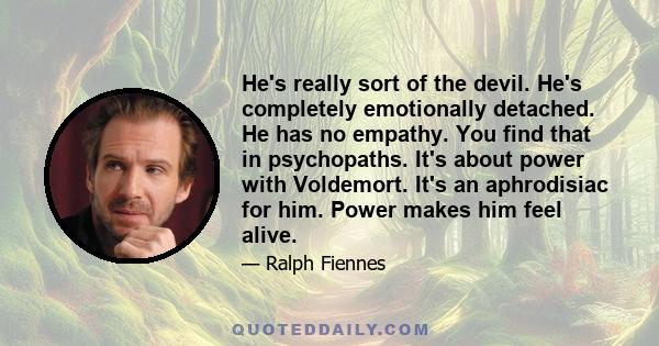 He's really sort of the devil. He's completely emotionally detached. He has no empathy. You find that in psychopaths. It's about power with Voldemort. It's an aphrodisiac for him. Power makes him feel alive.