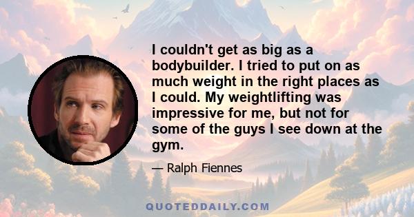 I couldn't get as big as a bodybuilder. I tried to put on as much weight in the right places as I could. My weightlifting was impressive for me, but not for some of the guys I see down at the gym.