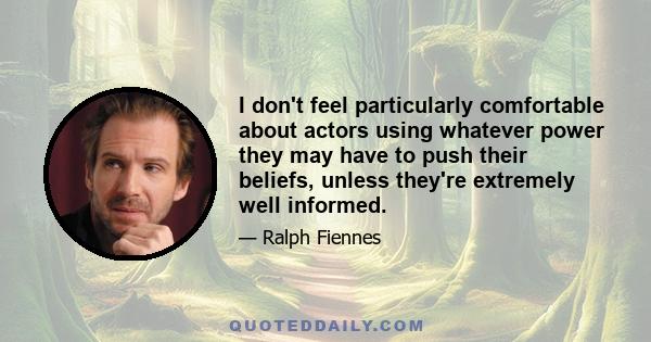 I don't feel particularly comfortable about actors using whatever power they may have to push their beliefs, unless they're extremely well informed.