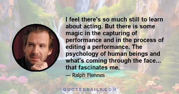 I feel there's so much still to learn about acting. But there is some magic in the capturing of performance and in the process of editing a performance. The psychology of human beings and what's coming through the