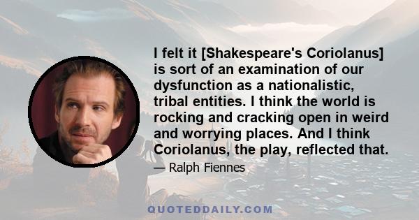 I felt it [Shakespeare's Coriolanus] is sort of an examination of our dysfunction as a nationalistic, tribal entities. I think the world is rocking and cracking open in weird and worrying places. And I think Coriolanus, 