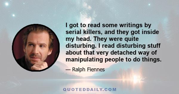 I got to read some writings by serial killers, and they got inside my head. They were quite disturbing. I read disturbing stuff about that very detached way of manipulating people to do things.