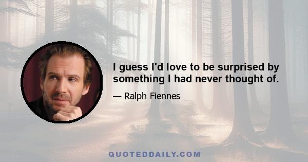 I guess I'd love to be surprised by something I had never thought of.