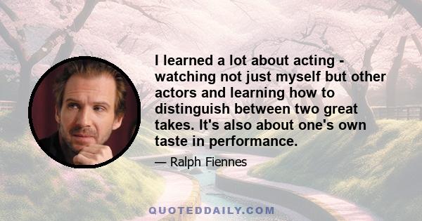 I learned a lot about acting - watching not just myself but other actors and learning how to distinguish between two great takes. It's also about one's own taste in performance.