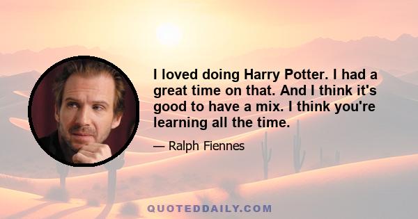 I loved doing Harry Potter. I had a great time on that. And I think it's good to have a mix. I think you're learning all the time.