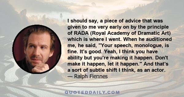 I should say, a piece of advice that was given to me very early on by the principle of RADA (Royal Academy of Dramatic Art) which is where I went. When he auditioned me, he said, Your speech, monologue, is fine. It's