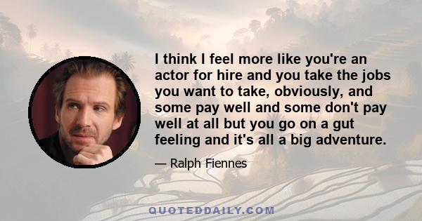 I think I feel more like you're an actor for hire and you take the jobs you want to take, obviously, and some pay well and some don't pay well at all but you go on a gut feeling and it's all a big adventure.