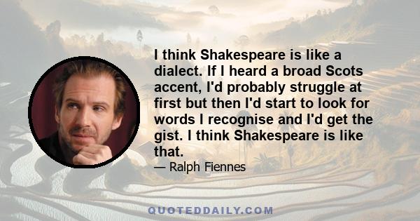 I think Shakespeare is like a dialect. If I heard a broad Scots accent, I'd probably struggle at first but then I'd start to look for words I recognise and I'd get the gist. I think Shakespeare is like that.