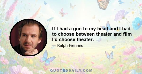 If I had a gun to my head and I had to choose between theater and film I'd choose theater.