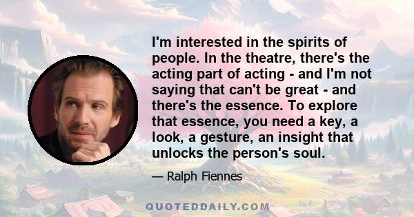 I'm interested in the spirits of people. In the theatre, there's the acting part of acting - and I'm not saying that can't be great - and there's the essence. To explore that essence, you need a key, a look, a gesture,