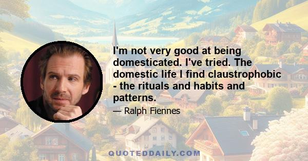 I'm not very good at being domesticated. I've tried. The domestic life I find claustrophobic - the rituals and habits and patterns.