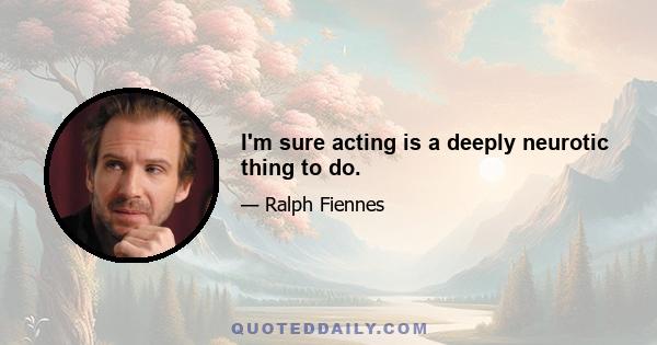 I'm sure acting is a deeply neurotic thing to do.