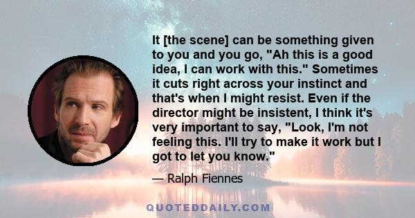 It [the scene] can be something given to you and you go, Ah this is a good idea, I can work with this. Sometimes it cuts right across your instinct and that's when I might resist. Even if the director might be