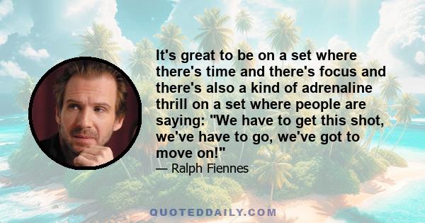 It's great to be on a set where there's time and there's focus and there's also a kind of adrenaline thrill on a set where people are saying: We have to get this shot, we've have to go, we've got to move on!