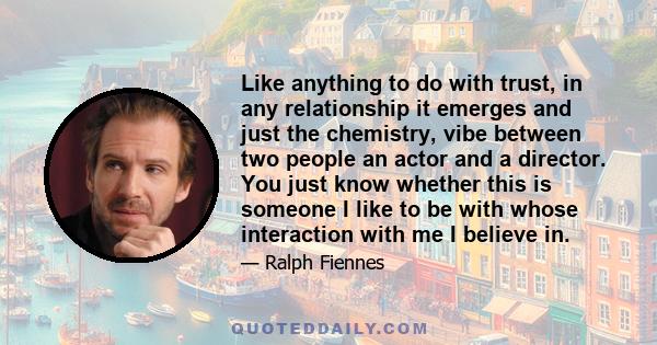 Like anything to do with trust, in any relationship it emerges and just the chemistry, vibe between two people an actor and a director. You just know whether this is someone I like to be with whose interaction with me I 