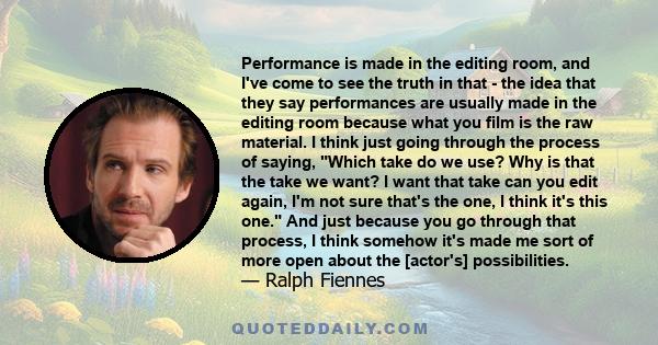 Performance is made in the editing room, and I've come to see the truth in that - the idea that they say performances are usually made in the editing room because what you film is the raw material. I think just going