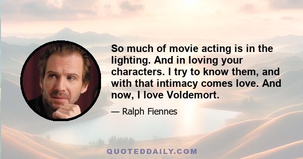 So much of movie acting is in the lighting. And in loving your characters. I try to know them, and with that intimacy comes love. And now, I love Voldemort.