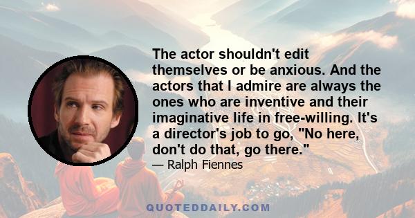 The actor shouldn't edit themselves or be anxious. And the actors that I admire are always the ones who are inventive and their imaginative life in free-willing. It's a director's job to go, No here, don't do that, go