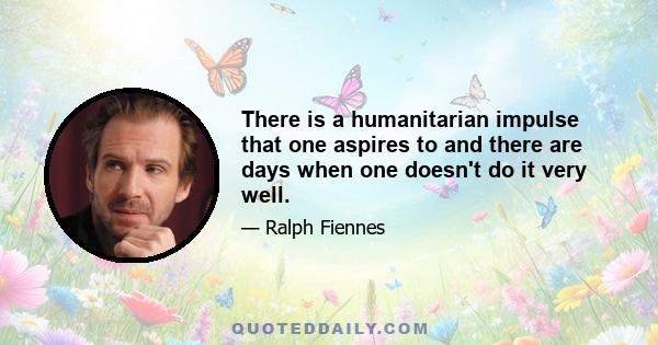 There is a humanitarian impulse that one aspires to and there are days when one doesn't do it very well.