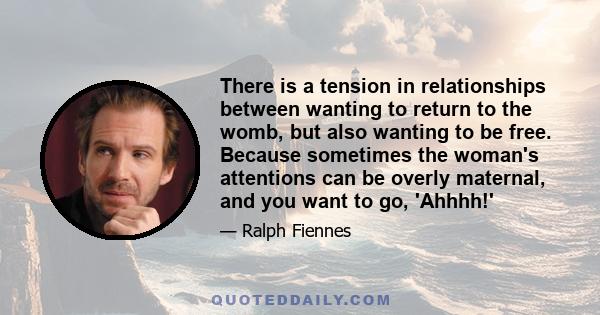 There is a tension in relationships between wanting to return to the womb, but also wanting to be free. Because sometimes the woman's attentions can be overly maternal, and you want to go, 'Ahhhh!'