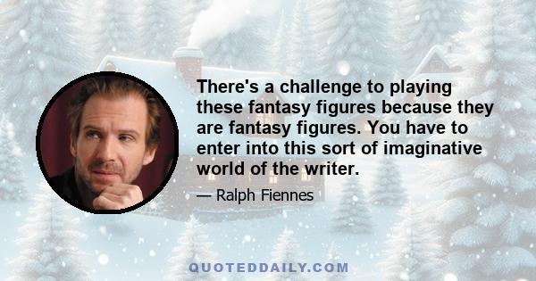 There's a challenge to playing these fantasy figures because they are fantasy figures. You have to enter into this sort of imaginative world of the writer.